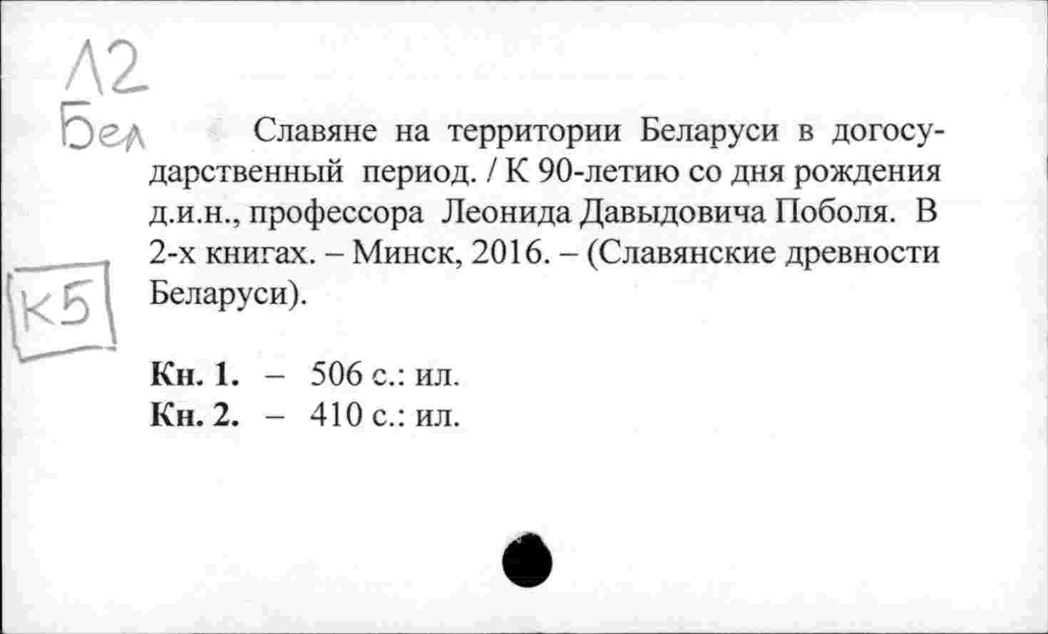 ﻿Л2
Славяне на территории Беларуси в догосу-дарственный период. / К 90-летию со дня рождения
д.и.н., профессора Леонида Давыдовича Поболя. В 2-х книгах. - Минск, 2016. - (Славянские древности Беларуси).
Кн. 1. - 506 с.: ил.
Кн. 2. - 410 с.: ил.